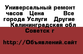 Универсальный ремонт часов › Цена ­ 100 - Все города Услуги » Другие   . Калининградская обл.,Советск г.